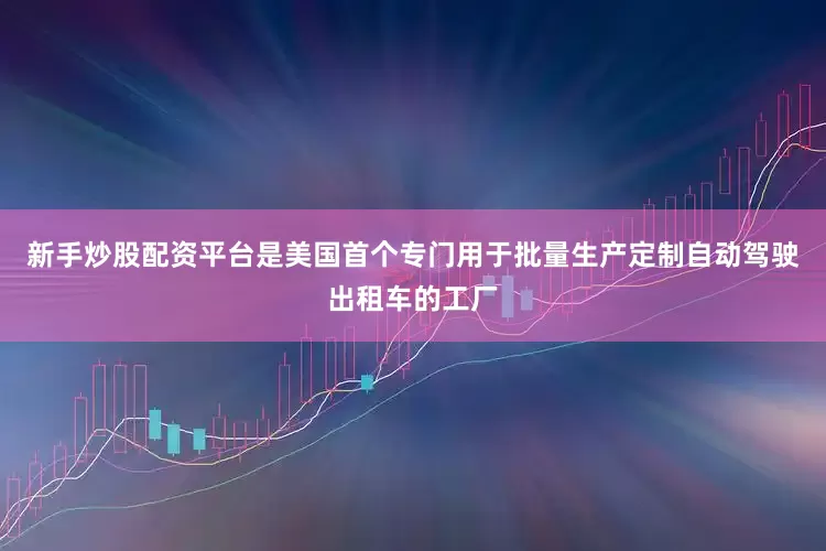 新手炒股配资平台是美国首个专门用于批量生产定制自动驾驶出租车的工厂