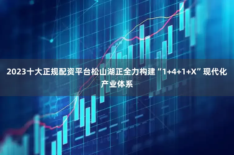 2023十大正规配资平台松山湖正全力构建“1+4+1+X”现代化产业体系