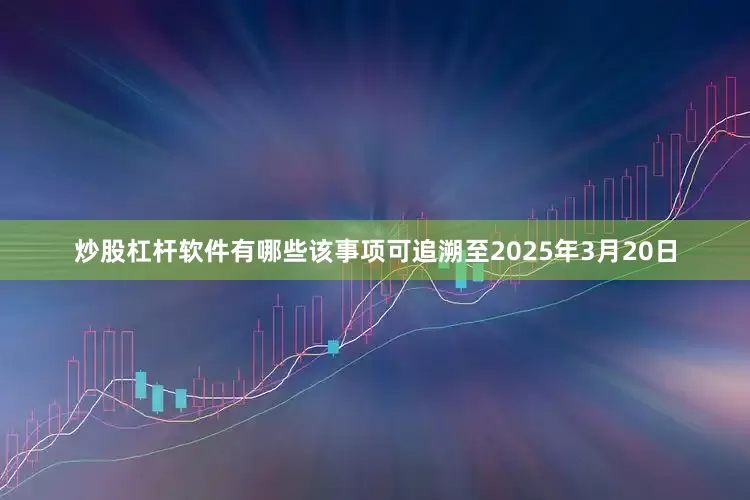 炒股杠杆软件有哪些　　该事项可追溯至2025年3月20日