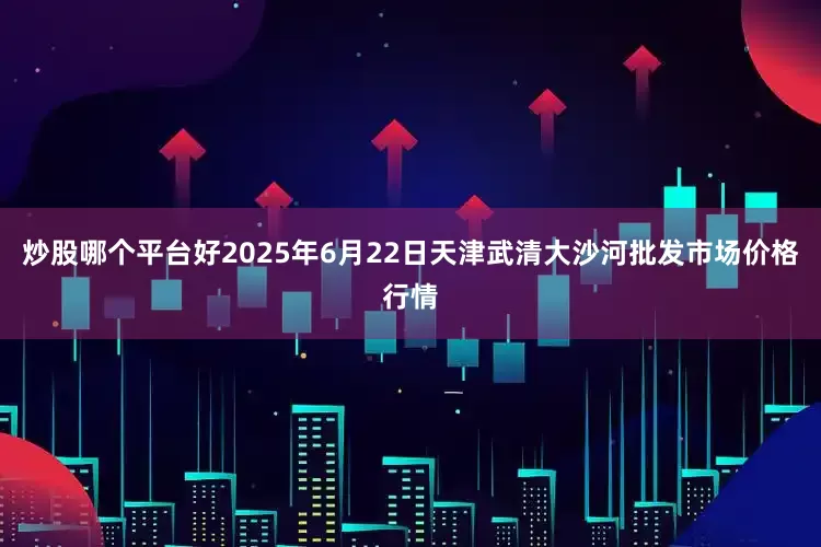 炒股哪个平台好2025年6月22日天津武清大沙河批发市场价格行情