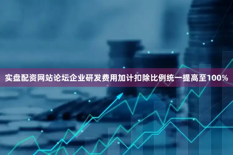 实盘配资网站论坛企业研发费用加计扣除比例统一提高至100%