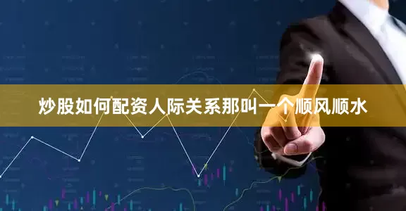 炒股如何配资人际关系那叫一个顺风顺水