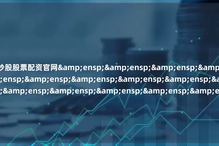 炒股股票配资官网&ensp;&ensp;&ensp;&ensp;&ensp;&ensp;&ensp;&ensp;&ensp;&ensp;&ensp;&ensp;&ensp;&ensp;&ensp;&ensp;&ensp;&ensp;&ensp;&ensp;&ensp;天弘基金管理有限公司&ensp;&ensp;&ensp;&ensp;&ensp;&ensp;&ensp;&ensp;&ensp;&e