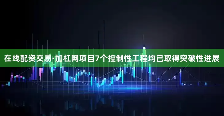 在线配资交易·加杠网项目7个控制性工程均已取得突破性进展