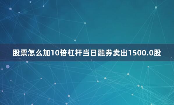 股票怎么加10倍杠杆当日融券卖出1500.0股