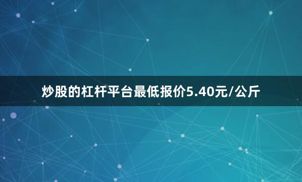 炒股的杠杆平台最低报价5.40元/公斤