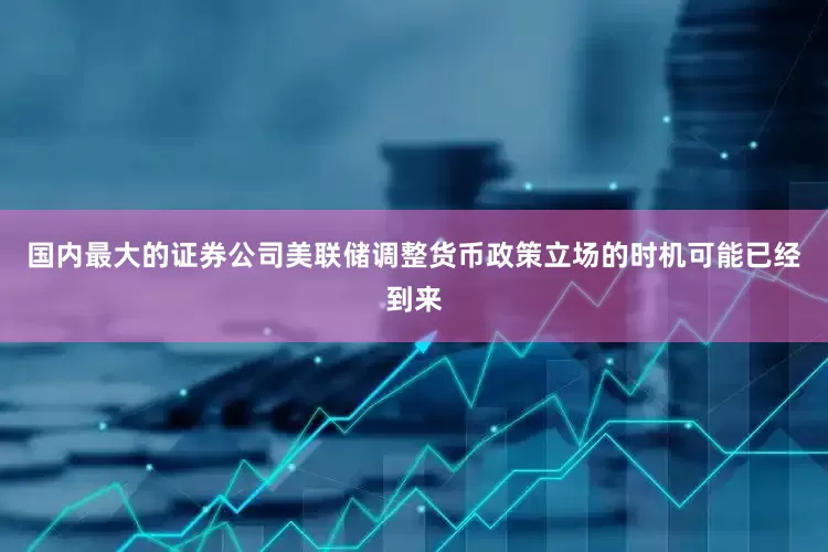 国内最大的证券公司美联储调整货币政策立场的时机可能已经到来