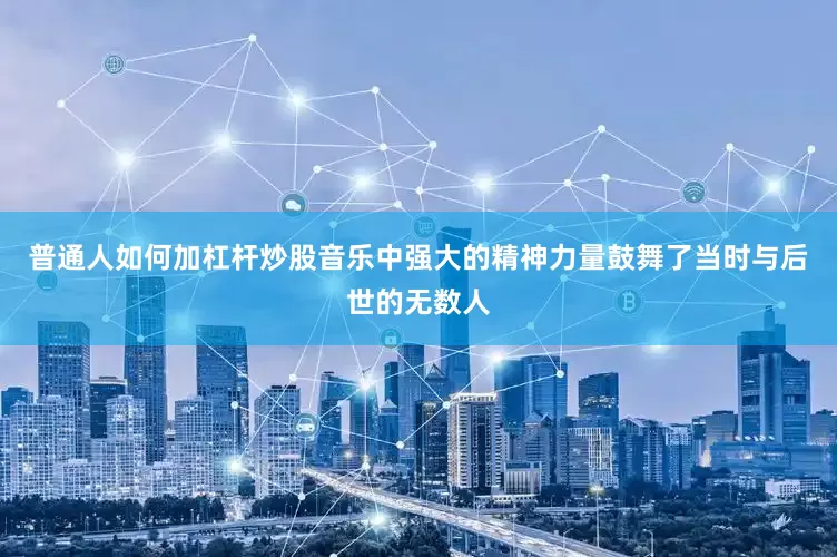 普通人如何加杠杆炒股音乐中强大的精神力量鼓舞了当时与后世的无数人