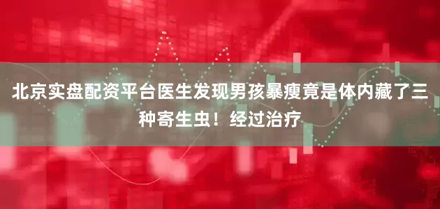 北京实盘配资平台医生发现男孩暴瘦竟是体内藏了三种寄生虫！经过治疗