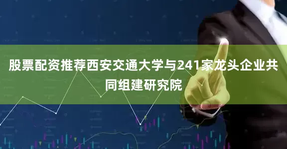 股票配资推荐西安交通大学与241家龙头企业共同组建研究院